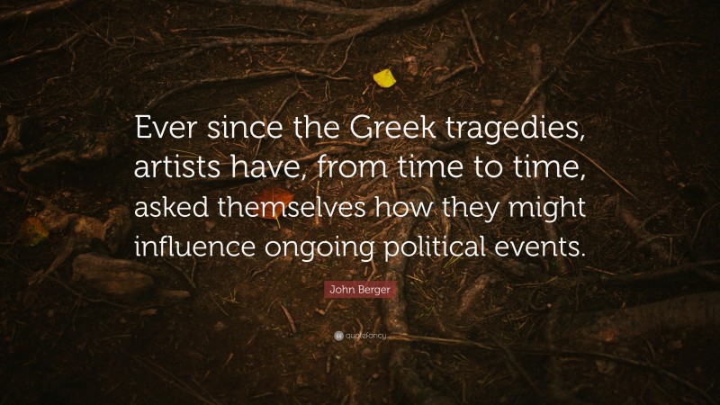 John Berger Quote: “Ever since the Greek tragedies, artists have, from time to time, asked themselves how they might influence ongoing political events.”