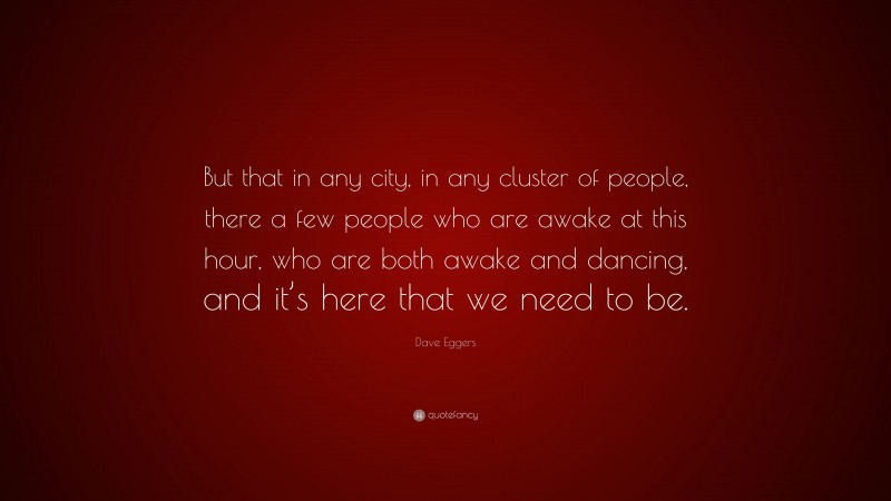 Dave Eggers Quote: “But that in any city, in any cluster of people, there a few people who are awake at this hour, who are both awake and dancing, and it’s here that we need to be.”