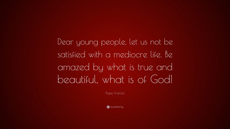 Pope Francis Quote: “Dear young people, let us not be satisfied with a mediocre life. Be amazed by what is true and beautiful, what is of God!”