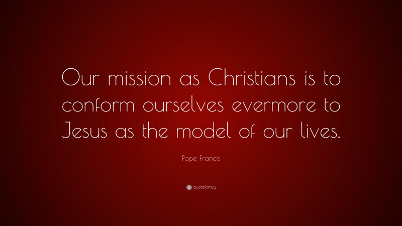 Pope Francis Quote: “Our mission as Christians is to conform ourselves evermore to Jesus as the model of our lives.”