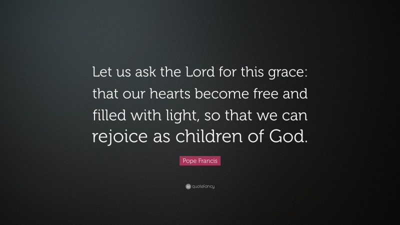 Pope Francis Quote: “Let us ask the Lord for this grace: that our hearts become free and filled with light, so that we can rejoice as children of God.”