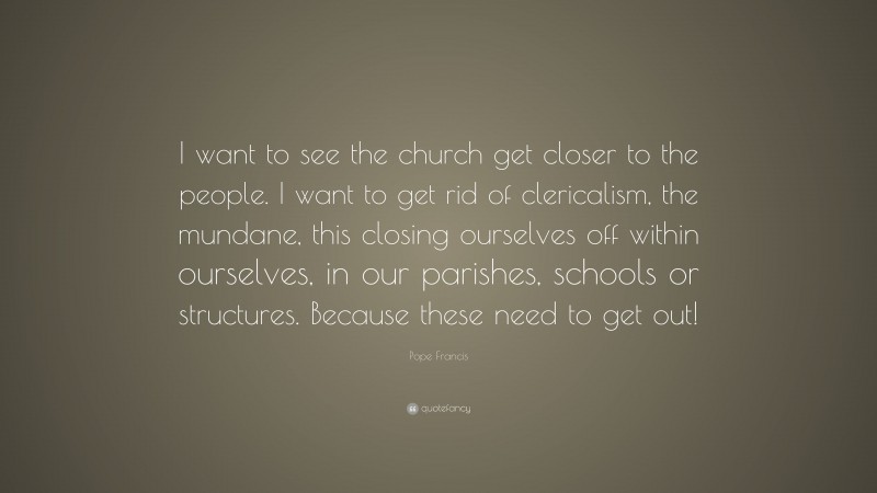 Pope Francis Quote: “I want to see the church get closer to the people. I want to get rid of clericalism, the mundane, this closing ourselves off within ourselves, in our parishes, schools or structures. Because these need to get out!”