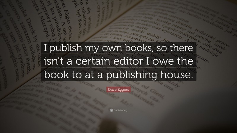 Dave Eggers Quote: “I publish my own books, so there isn’t a certain editor I owe the book to at a publishing house.”