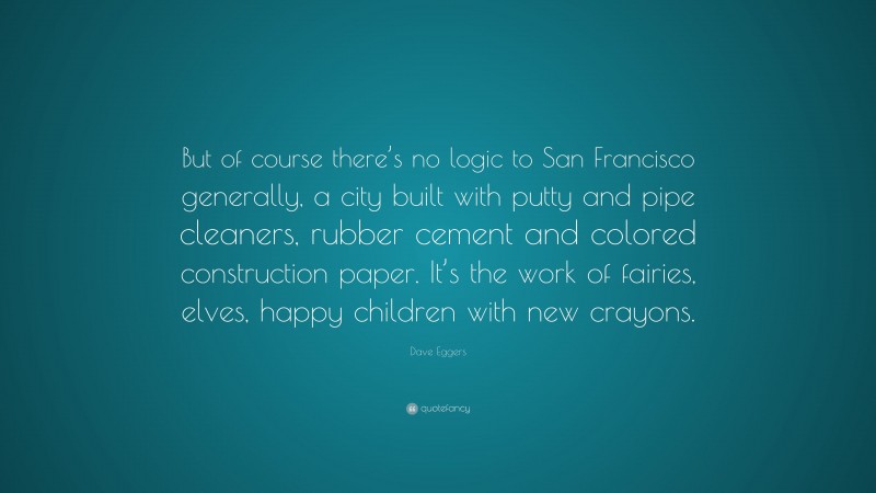 Dave Eggers Quote: “But of course there’s no logic to San Francisco generally, a city built with putty and pipe cleaners, rubber cement and colored construction paper. It’s the work of fairies, elves, happy children with new crayons.”