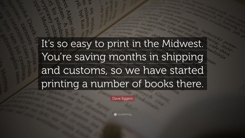 Dave Eggers Quote: “It’s so easy to print in the Midwest. You’re saving months in shipping and customs, so we have started printing a number of books there.”