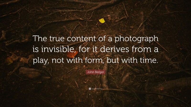 John Berger Quote: “The true content of a photograph is invisible, for it derives from a play, not with form, but with time.”