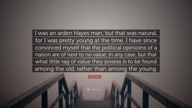 Mark Twain Quote: “I was an arden Hayes man, but that was natural, for I was pretty young at the time, I have since convinced myself that the political opinioins of a nation are of next to no value, in any case, but that what little rag of value they posess is to be found among the old, rather than among the young.”