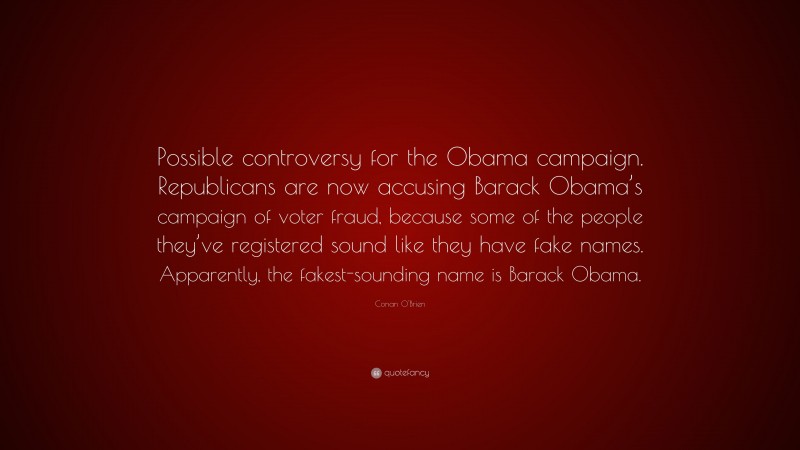 Conan O'Brien Quote: “Possible controversy for the Obama campaign. Republicans are now accusing Barack Obama’s campaign of voter fraud, because some of the people they’ve registered sound like they have fake names. Apparently, the fakest-sounding name is Barack Obama.”