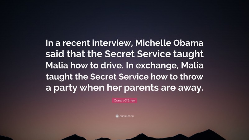 Conan O'Brien Quote: “In a recent interview, Michelle Obama said that the Secret Service taught Malia how to drive. In exchange, Malia taught the Secret Service how to throw a party when her parents are away.”