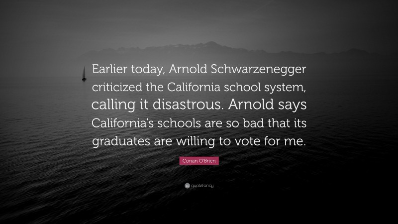 Conan O'Brien Quote: “Earlier today, Arnold Schwarzenegger criticized the California school system, calling it disastrous. Arnold says California’s schools are so bad that its graduates are willing to vote for me.”