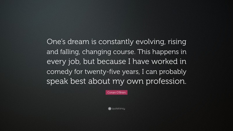 Conan O'Brien Quote: “One’s dream is constantly evolving, rising and falling, changing course. This happens in every job, but because I have worked in comedy for twenty-five years, I can probably speak best about my own profession.”