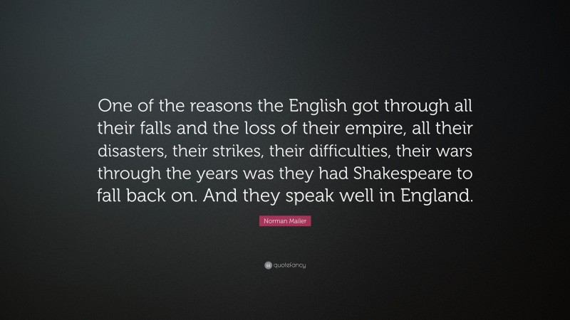 Norman Mailer Quote: “One of the reasons the English got through all their falls and the loss of their empire, all their disasters, their strikes, their difficulties, their wars through the years was they had Shakespeare to fall back on. And they speak well in England.”