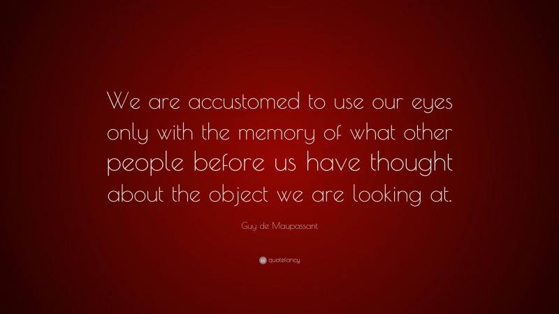 Guy de Maupassant Quote: “We are accustomed to use our eyes only with the memory of what other people before us have thought about the object we are looking at.”