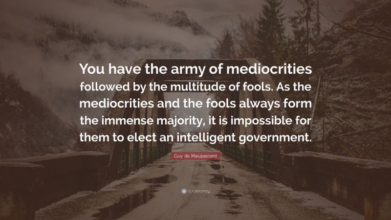 Guy de Maupassant Quote: “You have the army of mediocrities followed by the multitude of fools. As the mediocrities and the fools always form the immense majority, it is impossible for them to elect an intelligent government.”