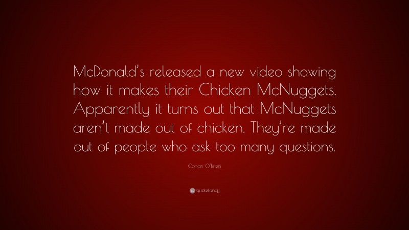 Conan O'Brien Quote: “McDonald’s released a new video showing how it makes their Chicken McNuggets. Apparently it turns out that McNuggets aren’t made out of chicken. They’re made out of people who ask too many questions.”