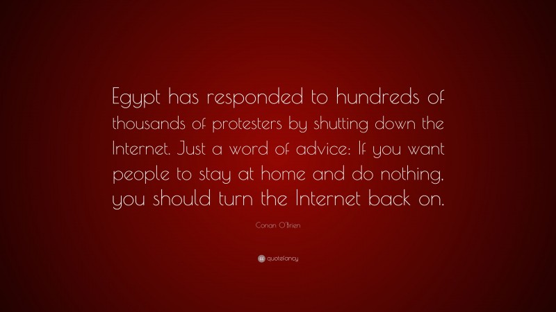 Conan O'Brien Quote: “Egypt has responded to hundreds of thousands of protesters by shutting down the Internet. Just a word of advice: If you want people to stay at home and do nothing, you should turn the Internet back on.”