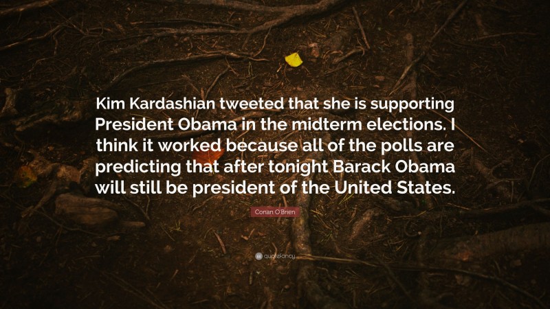 Conan O'Brien Quote: “Kim Kardashian tweeted that she is supporting President Obama in the midterm elections. I think it worked because all of the polls are predicting that after tonight Barack Obama will still be president of the United States.”