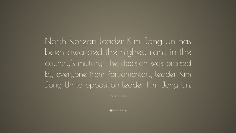 Conan O'Brien Quote: “North Korean leader Kim Jong Un has been awarded the highest rank in the country’s military. The decision was praised by everyone from Parliamentary leader Kim Jong Un to opposition leader Kim Jong Un.”
