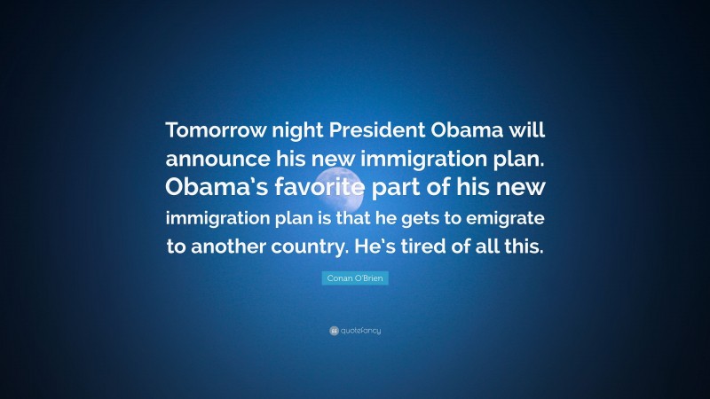 Conan O'Brien Quote: “Tomorrow night President Obama will announce his new immigration plan. Obama’s favorite part of his new immigration plan is that he gets to emigrate to another country. He’s tired of all this.”