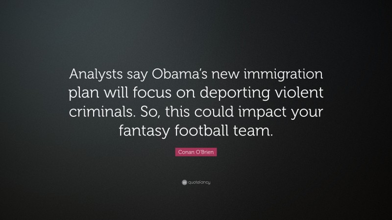 Conan O'Brien Quote: “Analysts say Obama’s new immigration plan will focus on deporting violent criminals. So, this could impact your fantasy football team.”