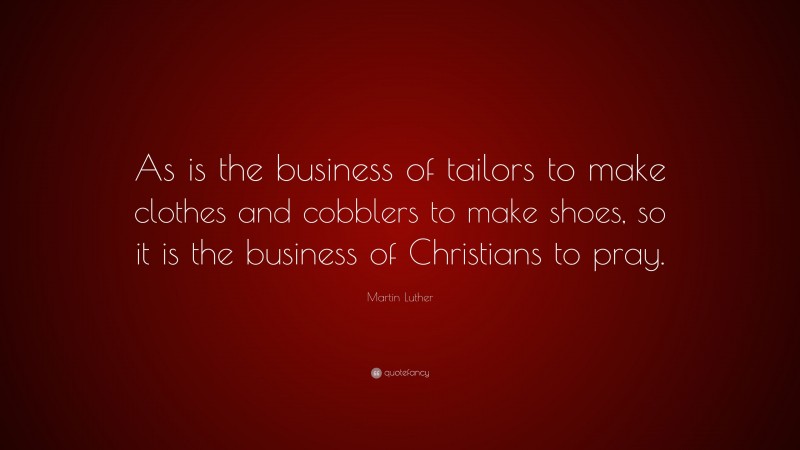 Martin Luther Quote: “As is the business of tailors to make clothes and cobblers to make shoes, so it is the business of Christians to pray.”