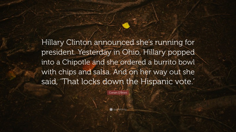 Conan O'Brien Quote: “Hillary Clinton announced she’s running for president. Yesterday in Ohio, Hillary popped into a Chipotle and she ordered a burrito bowl with chips and salsa. And on her way out she said, ‘That locks down the Hispanic vote.’”