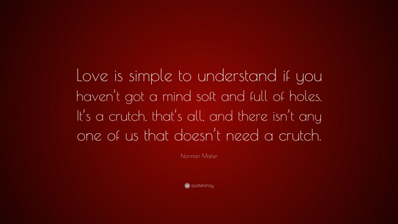 Norman Mailer Quote: “Love is simple to understand if you haven’t got a mind soft and full of holes. It’s a crutch, that’s all, and there isn’t any one of us that doesn’t need a crutch.”