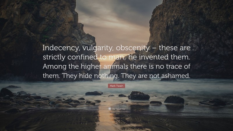 Mark Twain Quote: “Indecency, vulgarity, obscenity – these are strictly confined to man; he invented them. Among the higher animals there is no trace of them. They hide nothing. They are not ashamed.”