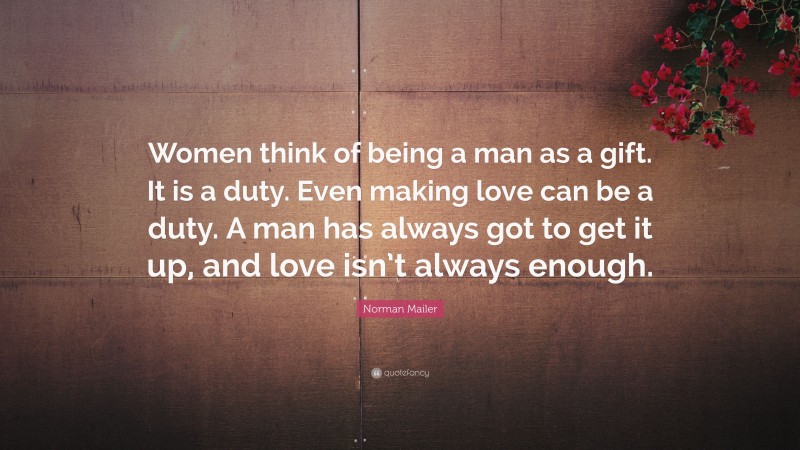 Norman Mailer Quote: “Women think of being a man as a gift. It is a duty. Even making love can be a duty. A man has always got to get it up, and love isn’t always enough.”