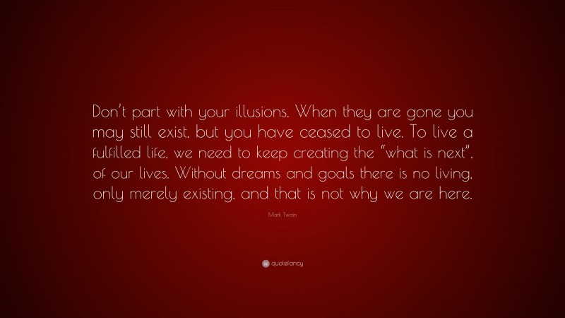 Mark Twain Quote: “Don’t part with your illusions. When they are gone you may still exist, but you have ceased to live. To live a fulfilled life, we need to keep creating the “what is next”, of our lives. Without dreams and goals there is no living, only merely existing, and that is not why we are here.”
