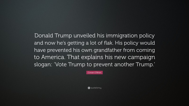 Conan O'Brien Quote: “Donald Trump unveiled his immigration policy and now he’s getting a lot of flak. His policy would have prevented his own grandfather from coming to America. That explains his new campaign slogan: ‘Vote Trump to prevent another Trump.’”