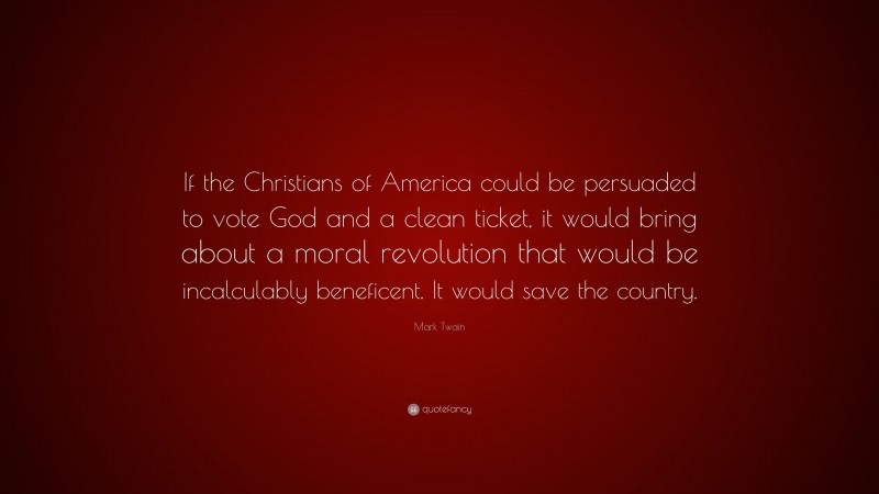 Mark Twain Quote: “If the Christians of America could be persuaded to vote God and a clean ticket, it would bring about a moral revolution that would be incalculably beneficent. It would save the country.”