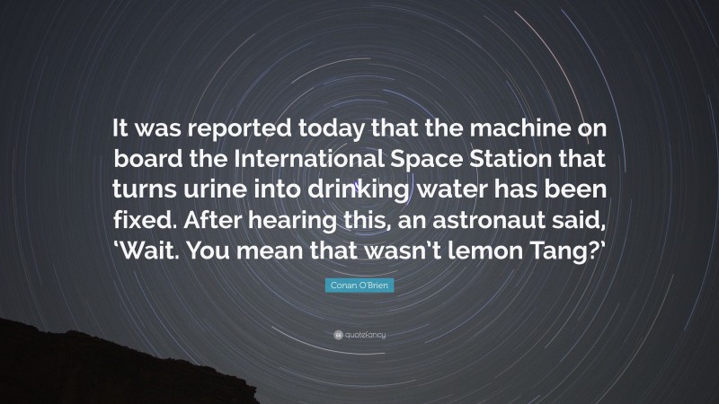 Conan O'Brien Quote: “It was reported today that the machine on board the International Space Station that turns urine into drinking water has been fixed. After hearing this, an astronaut said, ‘Wait. You mean that wasn’t lemon Tang?’”
