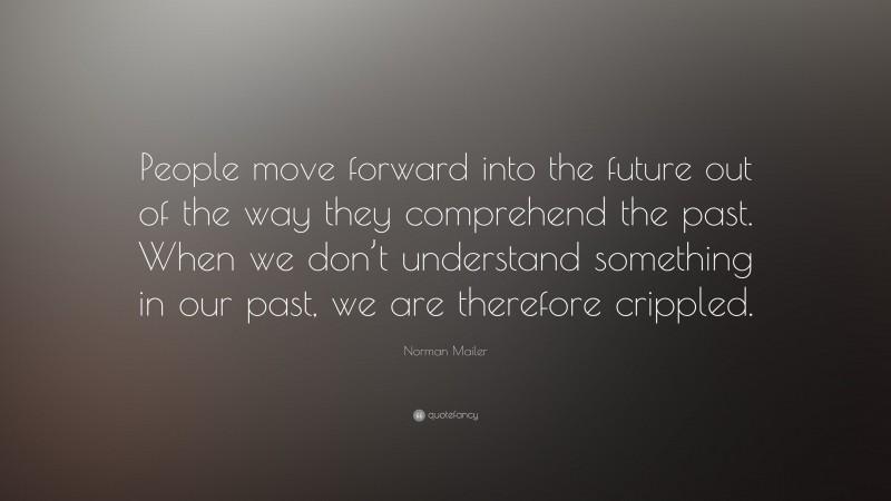 Norman Mailer Quote: “People move forward into the future out of the way they comprehend the past. When we don’t understand something in our past, we are therefore crippled.”