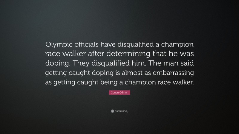 Conan O'Brien Quote: “Olympic officials have disqualified a champion race walker after determining that he was doping. They disqualified him. The man said getting caught doping is almost as embarrassing as getting caught being a champion race walker.”