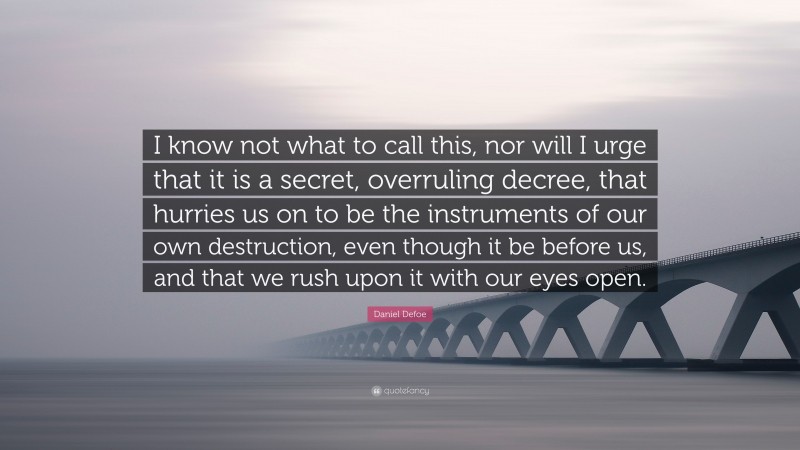 Daniel Defoe Quote: “I know not what to call this, nor will I urge that it is a secret, overruling decree, that hurries us on to be the instruments of our own destruction, even though it be before us, and that we rush upon it with our eyes open.”