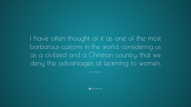 Daniel Defoe Quote: “I have often thought of it as one of the most barbarous customs in the world, considering us as a civilized and a Christian country, that we deny the advantages of learning to women.”