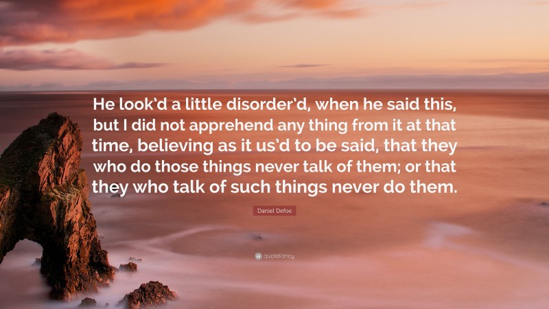Daniel Defoe Quote: “He look’d a little disorder’d, when he said this, but I did not apprehend any thing from it at that time, believing as it us’d to be said, that they who do those things never talk of them; or that they who talk of such things never do them.”
