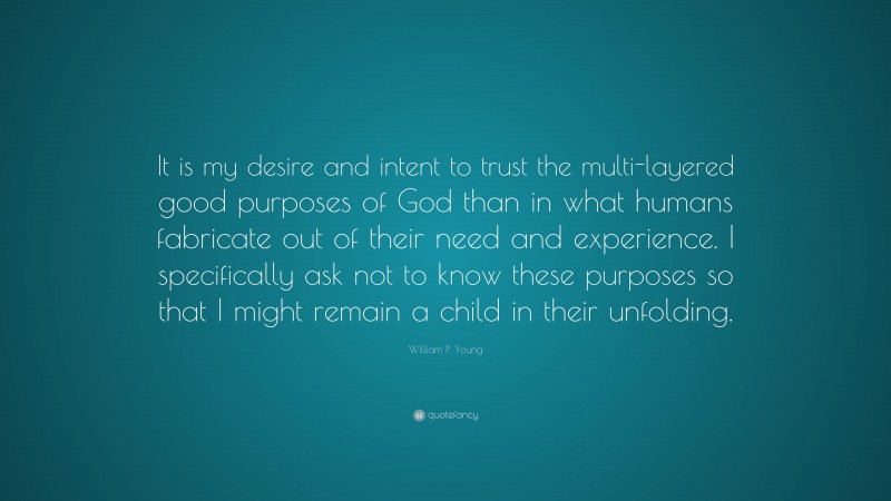 William P. Young Quote: “It is my desire and intent to trust the multi-layered good purposes of God than in what humans fabricate out of their need and experience. I specifically ask not to know these purposes so that I might remain a child in their unfolding.”