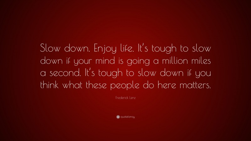 Frederick Lenz Quote: “Slow down. Enjoy life. It’s tough to slow down if your mind is going a million miles a second. It’s tough to slow down if you think what these people do here matters.”