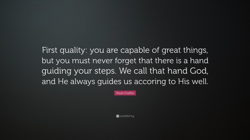 Paulo Coelho Quote: “First quality: you are capable of great things, but you must never forget that there is a hand guiding your steps. We call that hand God, and He always guides us accoring to His well.”