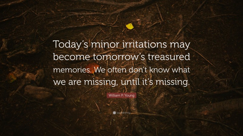 William P. Young Quote: “Today’s minor irritations may become tomorrow’s treasured memories. We often don’t know what we are missing, until it’s missing.”