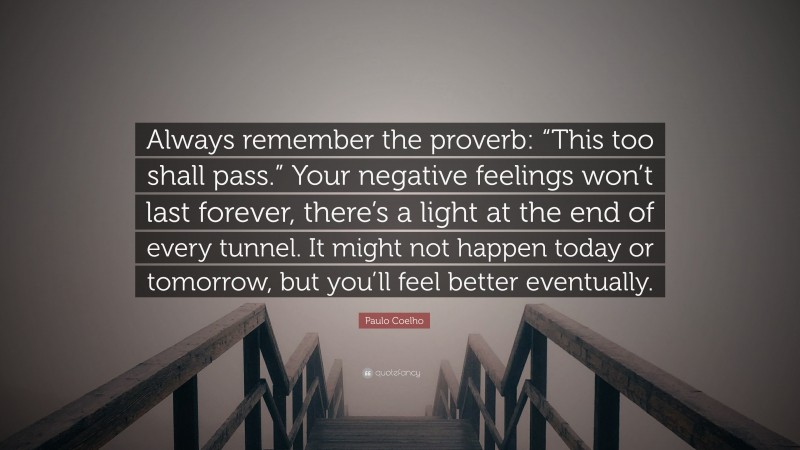 Paulo Coelho Quote: “Always remember the proverb: “This too shall pass.” Your negative feelings won’t last forever, there’s a light at the end of every tunnel. It might not happen today or tomorrow, but you’ll feel better eventually.”