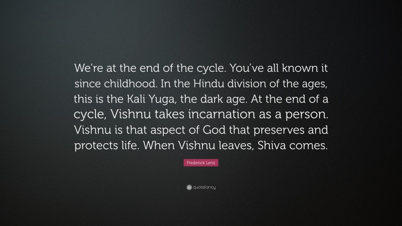 Frederick Lenz Quote: “We’re at the end of the cycle. You’ve all known it since childhood. In the Hindu division of the ages, this is the Kali Yuga, the dark age. At the end of a cycle, Vishnu takes incarnation as a person. Vishnu is that aspect of God that preserves and protects life. When Vishnu leaves, Shiva comes.”