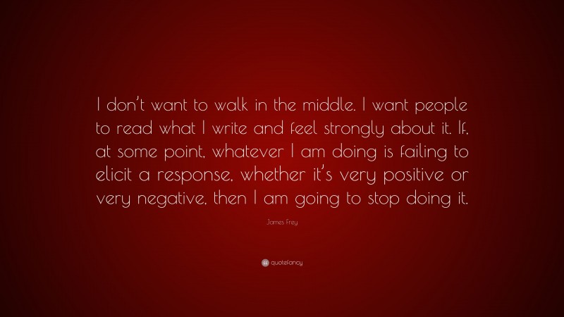 James Frey Quote: “I don’t want to walk in the middle. I want people to read what I write and feel strongly about it. If, at some point, whatever I am doing is failing to elicit a response, whether it’s very positive or very negative, then I am going to stop doing it.”