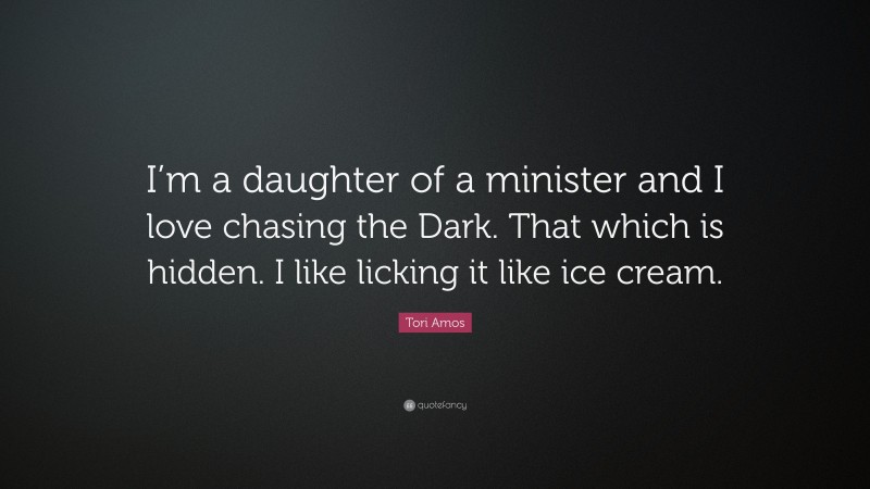 Tori Amos Quote: “I’m a daughter of a minister and I love chasing the Dark. That which is hidden. I like licking it like ice cream.”