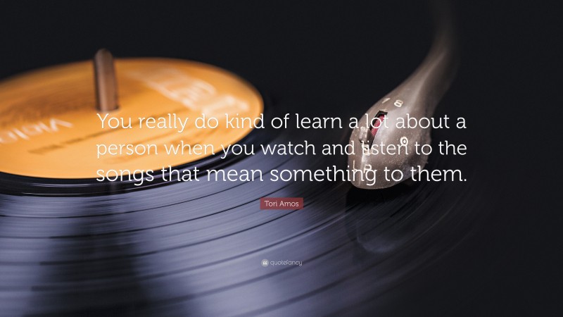 Tori Amos Quote: “You really do kind of learn a lot about a person when you watch and listen to the songs that mean something to them.”