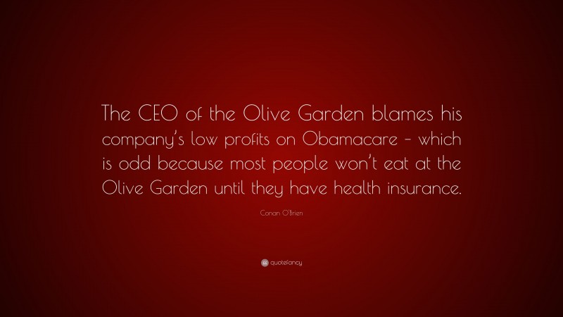 Conan O'Brien Quote: “The CEO of the Olive Garden blames his company’s low profits on Obamacare – which is odd because most people won’t eat at the Olive Garden until they have health insurance.”