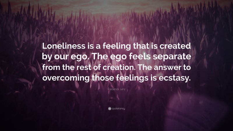 Frederick Lenz Quote: “Loneliness is a feeling that is created by our ego. The ego feels separate from the rest of creation. The answer to overcoming those feelings is ecstasy.”