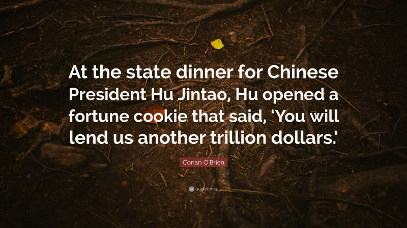 Conan O'Brien Quote: “At the state dinner for Chinese President Hu Jintao, Hu opened a fortune cookie that said, ‘You will lend us another trillion dollars.’”